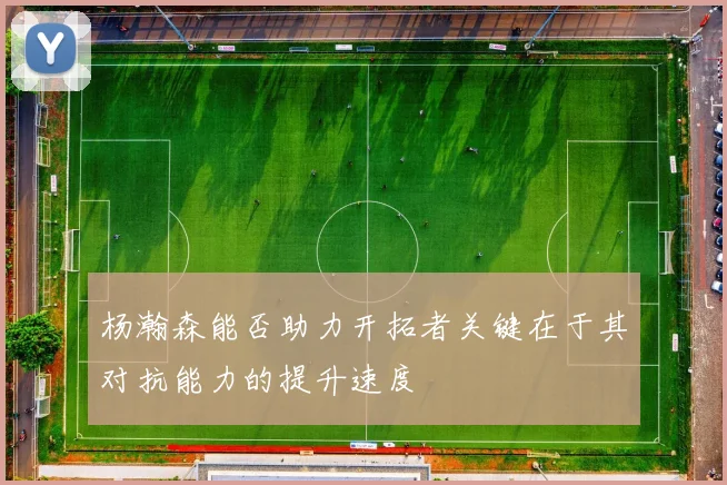 杨瀚森能否助力开拓者关键在于其对抗能力的提升速度