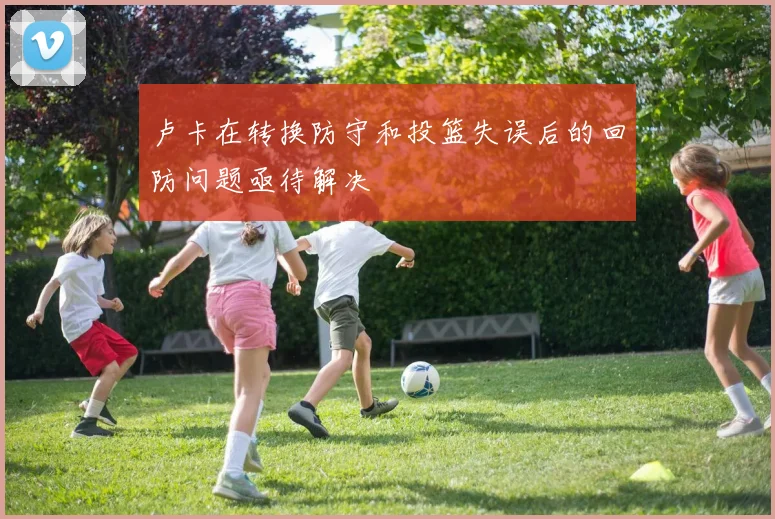 卢卡在转换防守和投篮失误后的回防问题亟待解决