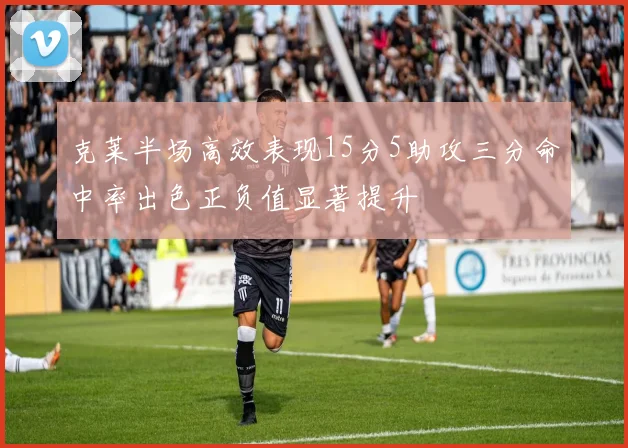 克莱半场高效表现15分5助攻三分命中率出色正负值显著提升