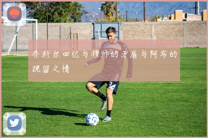乔科尔回忆与穆帅的矛盾与阿布的挽留之情