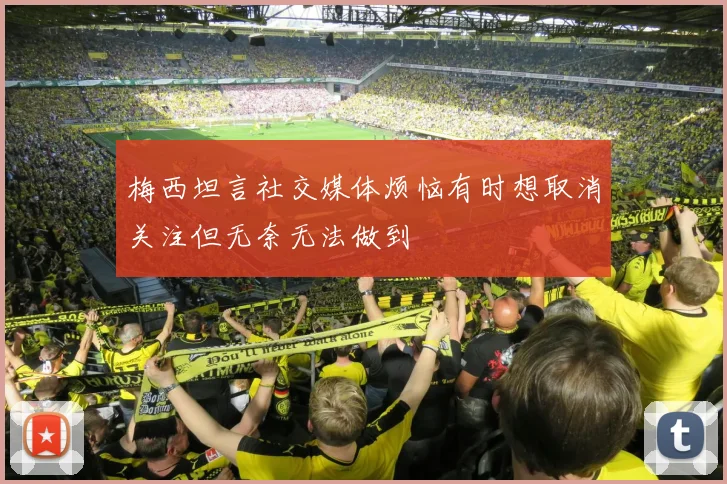梅西坦言社交媒体烦恼有时想取消关注但无奈无法做到