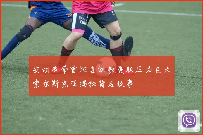 安切洛蒂曾坦言执教曼联压力巨大索尔斯克亚揭秘背后故事