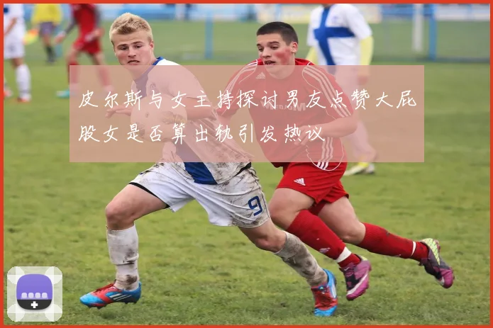 皮尔斯与女主持探讨男友点赞大屁股女是否算出轨引发热议