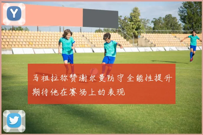 马祖拉称赞谢尔曼防守全能性提升期待他在赛场上的表现