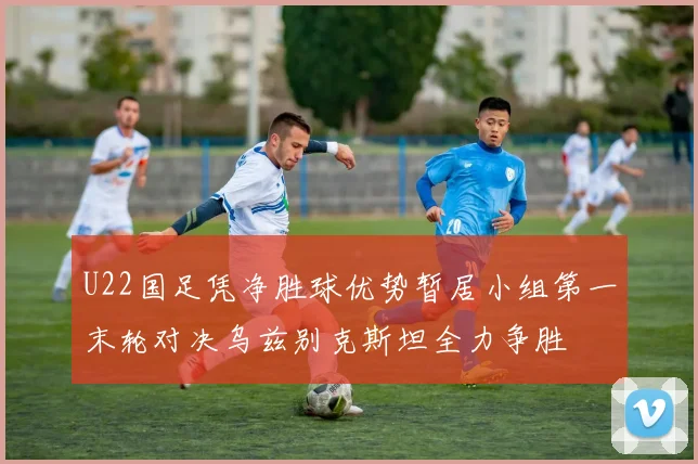 U22国足凭净胜球优势暂居小组第一末轮对决乌兹别克斯坦全力争胜