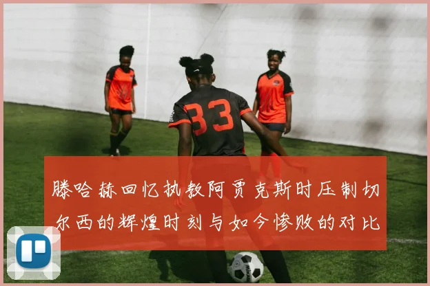 滕哈赫回忆执教阿贾克斯时压制切尔西的辉煌时刻与如今惨败的对比