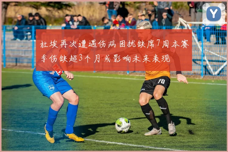 杜埃再次遭遇伤病困扰缺席7周本赛季伤缺超3个月或影响未来表现