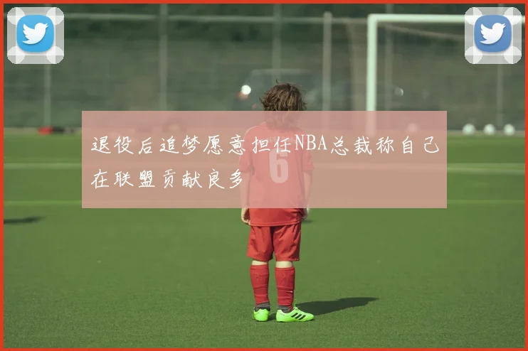 退役后追梦愿意担任NBA总裁称自己在联盟贡献良多