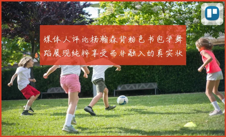 媒体人评论杨瀚森背粉色书包学舞蹈展现纯粹享受而非融入的真实状态