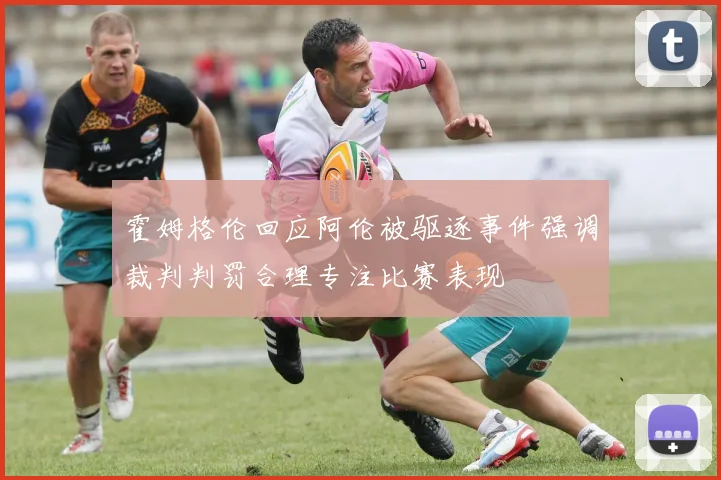 霍姆格伦回应阿伦被驱逐事件强调裁判判罚合理专注比赛表现