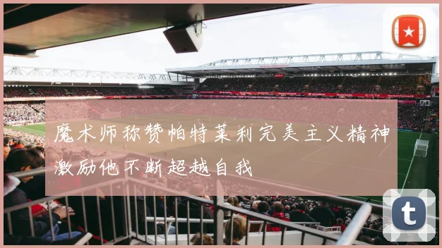 魔术师称赞帕特莱利完美主义精神激励他不断超越自我