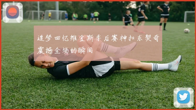 追梦回忆维金斯季后赛神扣东契奇震撼全场的瞬间