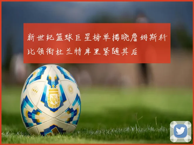 新世纪篮球巨星榜单揭晓詹姆斯科比领衔杜兰特库里紧随其后
