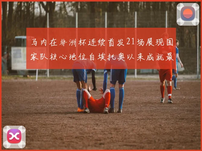 马内在非洲杯连续首发21场展现国家队核心地位自埃托奥以来成就最高