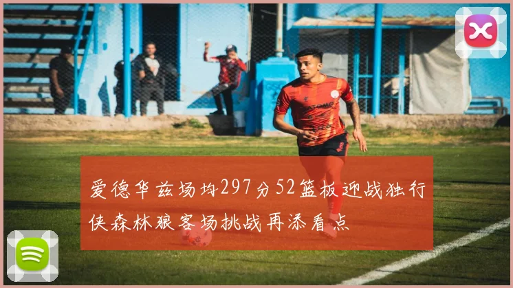 爱德华兹场均297分52篮板迎战独行侠森林狼客场挑战再添看点