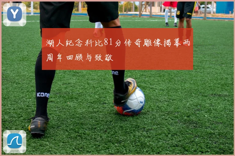 湖人纪念科比81分传奇雕像揭幕两周年回顾与致敬
