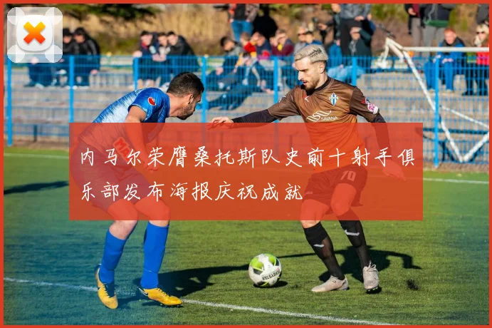 内马尔荣膺桑托斯队史前十射手俱乐部发布海报庆祝成就