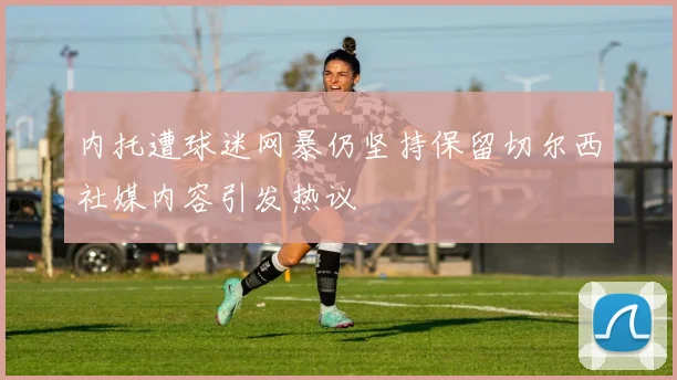 内托遭球迷网暴仍坚持保留切尔西社媒内容引发热议