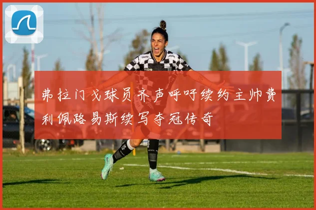 弗拉门戈球员齐声呼吁续约主帅费利佩路易斯续写夺冠传奇