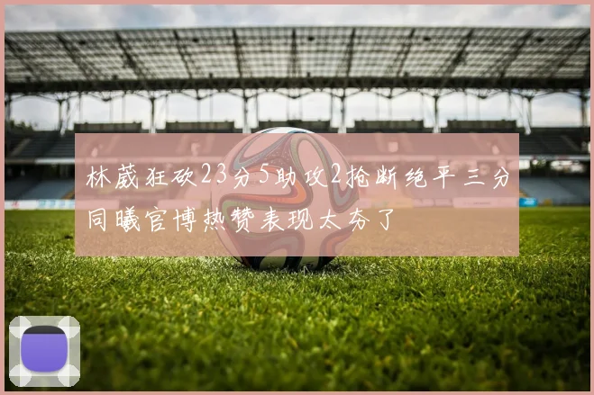 林葳狂砍23分5助攻2抢断绝平三分同曦官博热赞表现太夯了